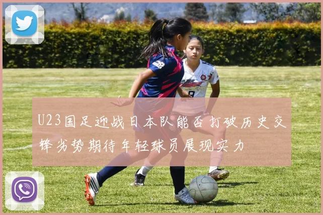 U23国足迎战日本队能否打破历史交锋劣势期待年轻球员展现实力