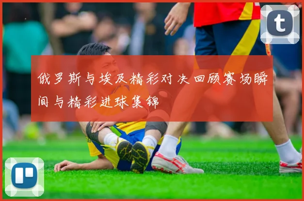 俄罗斯与埃及精彩对决回顾赛场瞬间与精彩进球集锦