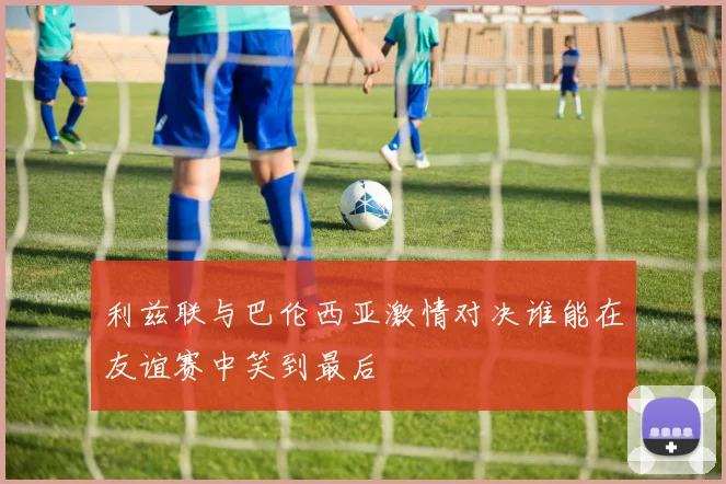 利兹联与巴伦西亚激情对决谁能在友谊赛中笑到最后