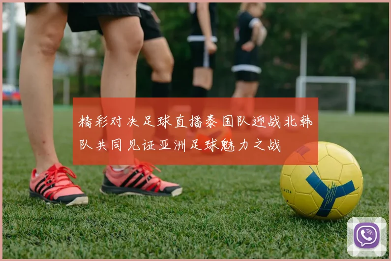 精彩对决足球直播泰国队迎战北韩队共同见证亚洲足球魅力之战