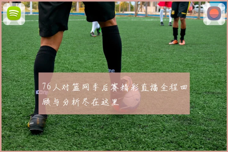 76人对篮网季后赛精彩直播全程回顾与分析尽在这里