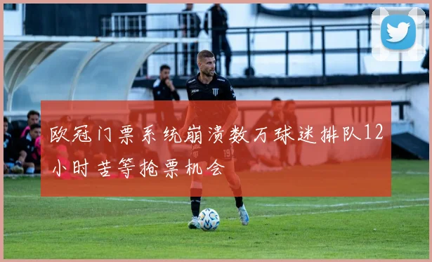 欧冠门票系统崩溃数万球迷排队12小时苦等抢票机会