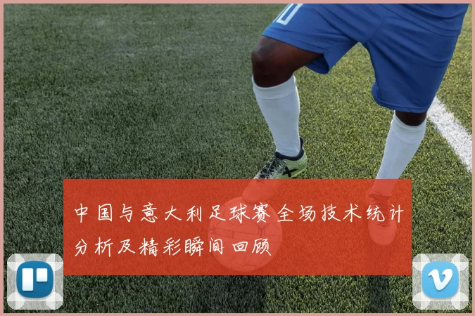 中国与意大利足球赛全场技术统计分析及精彩瞬间回顾