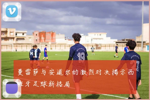 曼雷萨与安道尔的激烈对决揭示西班牙足球新格局