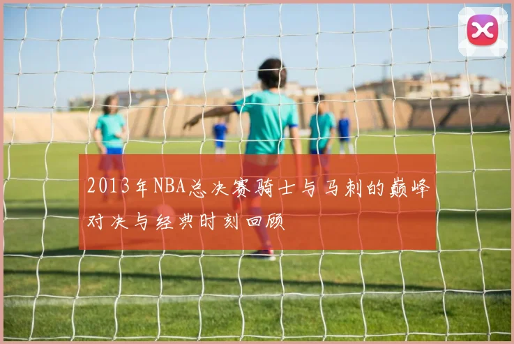 2013年NBA总决赛骑士与马刺的巅峰对决与经典时刻回顾