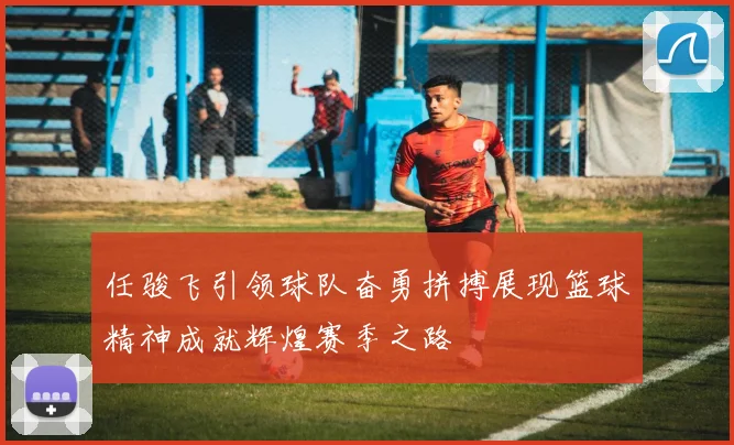 任骏飞引领球队奋勇拼搏展现篮球精神成就辉煌赛季之路