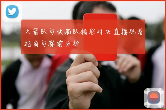 火箭队与快船队精彩对决直播观看指南与赛前分析