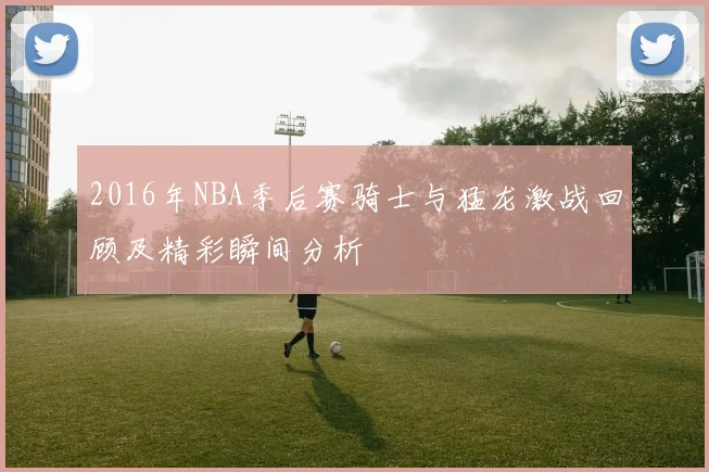 2016年NBA季后赛骑士与猛龙激战回顾及精彩瞬间分析