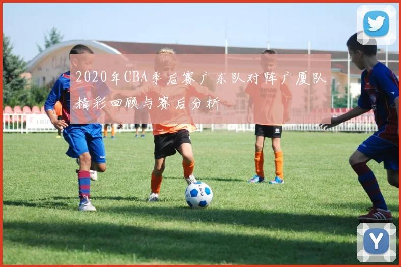 2020年CBA季后赛广东队对阵广厦队精彩回顾与赛后分析