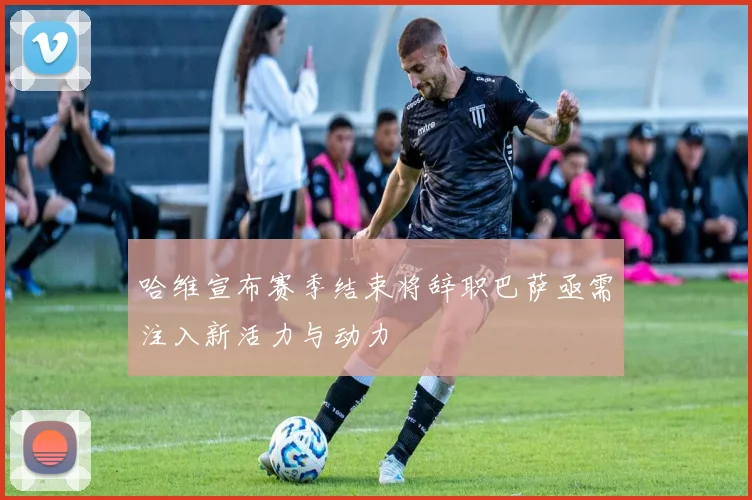 哈维宣布赛季结束将辞职巴萨亟需注入新活力与动力
