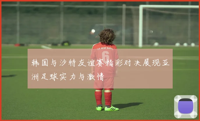 韩国与沙特友谊赛精彩对决展现亚洲足球实力与激情