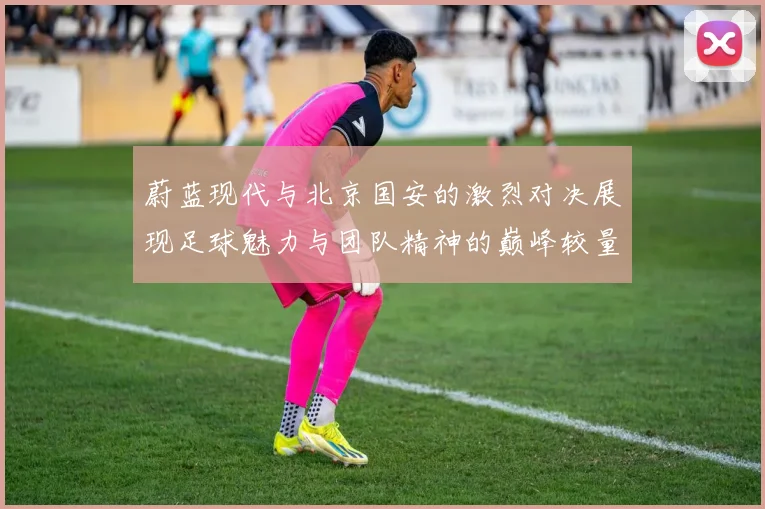 蔚蓝现代与北京国安的激烈对决展现足球魅力与团队精神的巅峰较量