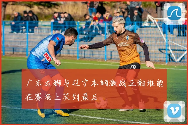广东龙狮与辽宁本钢激战正酣谁能在赛场上笑到最后