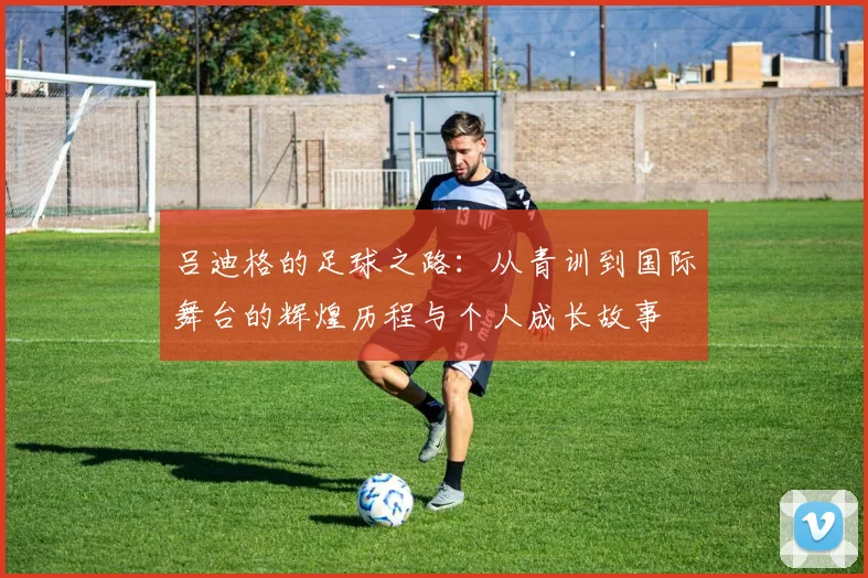吕迪格的足球之路：从青训到国际舞台的辉煌历程与个人成长故事