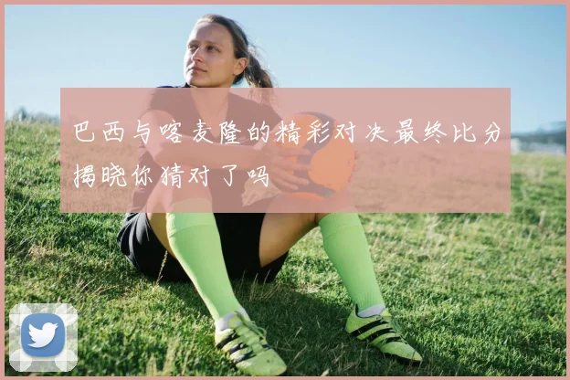 巴西与喀麦隆的精彩对决最终比分揭晓你猜对了吗