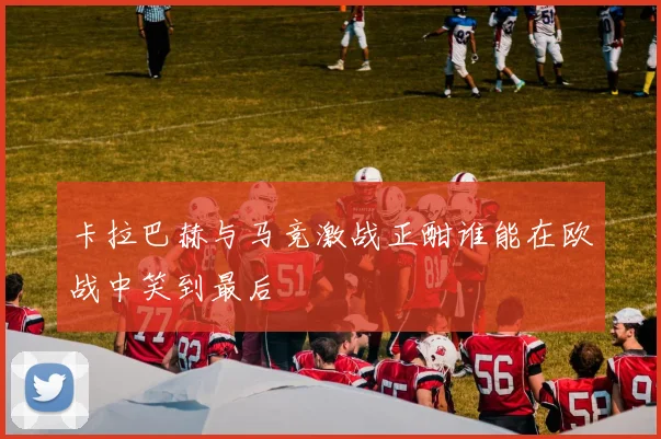 卡拉巴赫与马竞激战正酣谁能在欧战中笑到最后