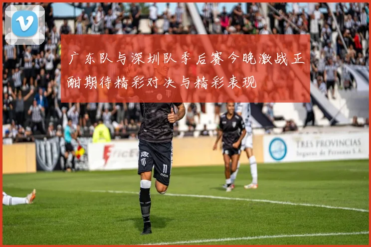 广东队与深圳队季后赛今晚激战正酣期待精彩对决与精彩表现