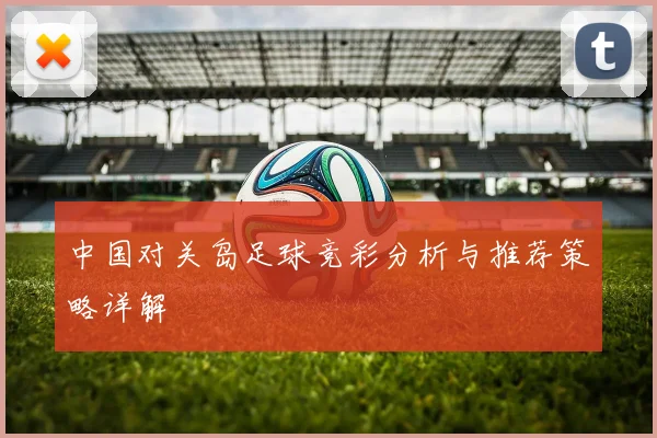 中国对关岛足球竞彩分析与推荐策略详解
