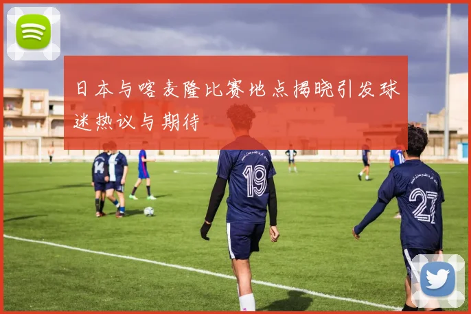 日本与喀麦隆比赛地点揭晓引发球迷热议与期待