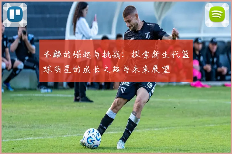 齐麟的崛起与挑战：探索新生代篮球明星的成长之路与未来展望