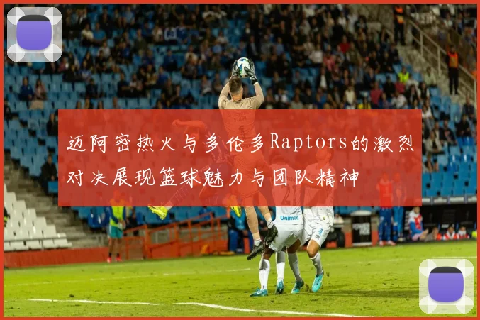 迈阿密热火与多伦多Raptors的激烈对决展现篮球魅力与团队精神