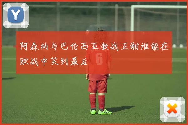阿森纳与巴伦西亚激战正酣谁能在欧战中笑到最后