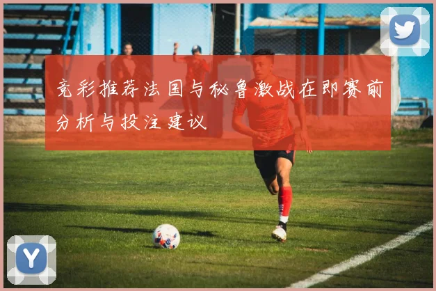 竞彩推荐法国与秘鲁激战在即赛前分析与投注建议