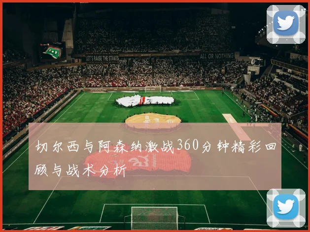 切尔西与阿森纳激战360分钟精彩回顾与战术分析