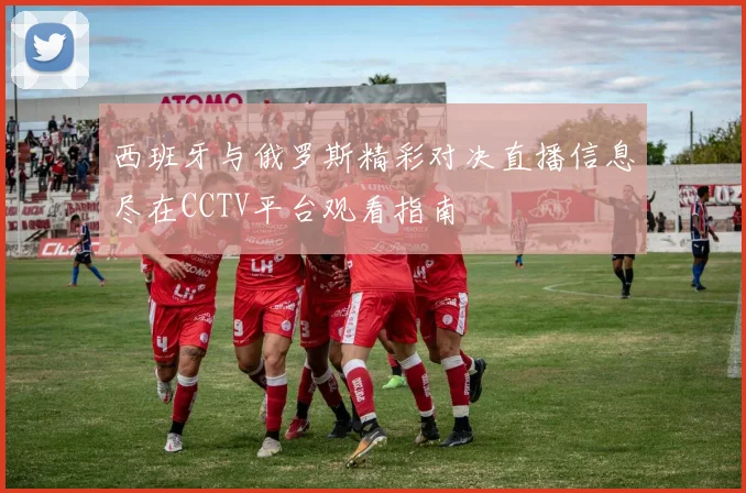 西班牙与俄罗斯精彩对决直播信息尽在CCTV平台观看指南