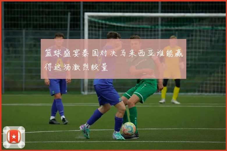 篮球盛宴泰国对决马来西亚谁能赢得这场激烈较量