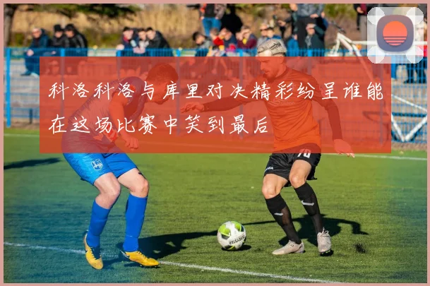 科洛科洛与库里对决精彩纷呈谁能在这场比赛中笑到最后