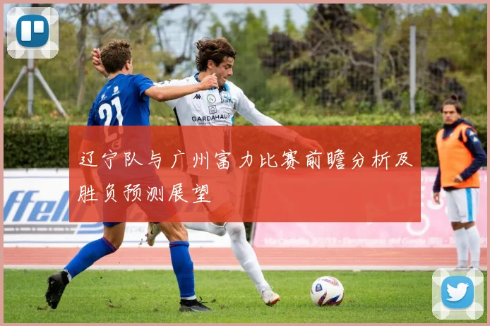 辽宁队与广州富力比赛前瞻分析及胜负预测展望