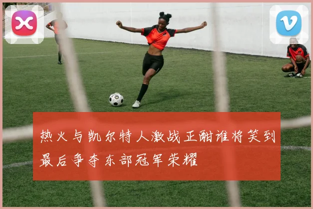 热火与凯尔特人激战正酣谁将笑到最后争夺东部冠军荣耀