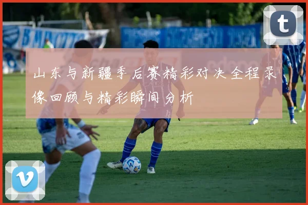山东与新疆季后赛精彩对决全程录像回顾与精彩瞬间分析