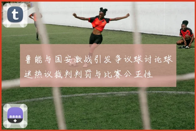 鲁能与国安激战引发争议球讨论球迷热议裁判判罚与比赛公正性