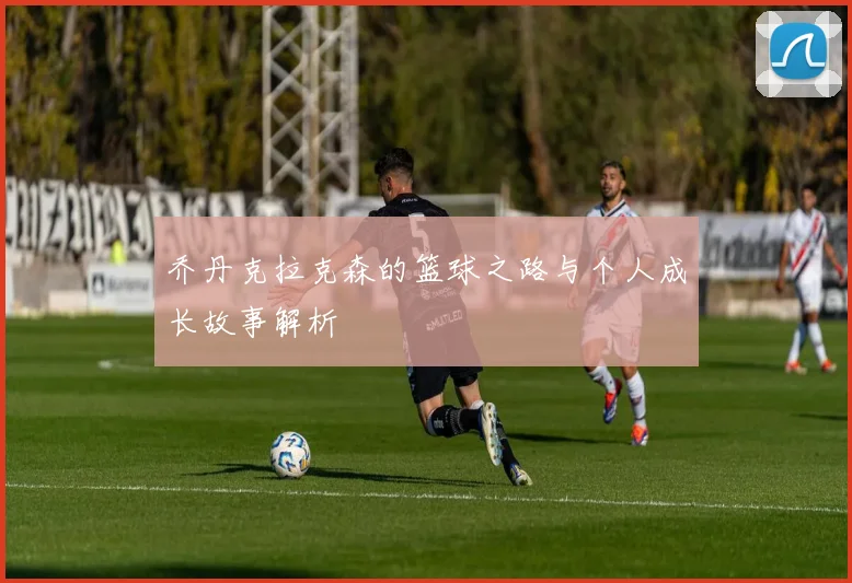 乔丹克拉克森的篮球之路与个人成长故事解析