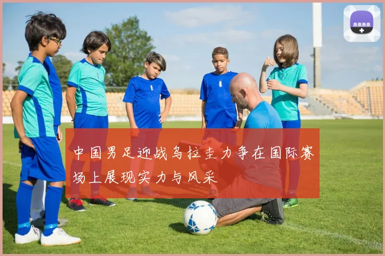 中国男足迎战乌拉圭力争在国际赛场上展现实力与风采