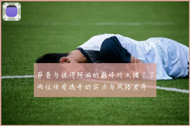 萨普与彼得阿滋的巅峰对决揭示了两位传奇选手的实力与风格差异