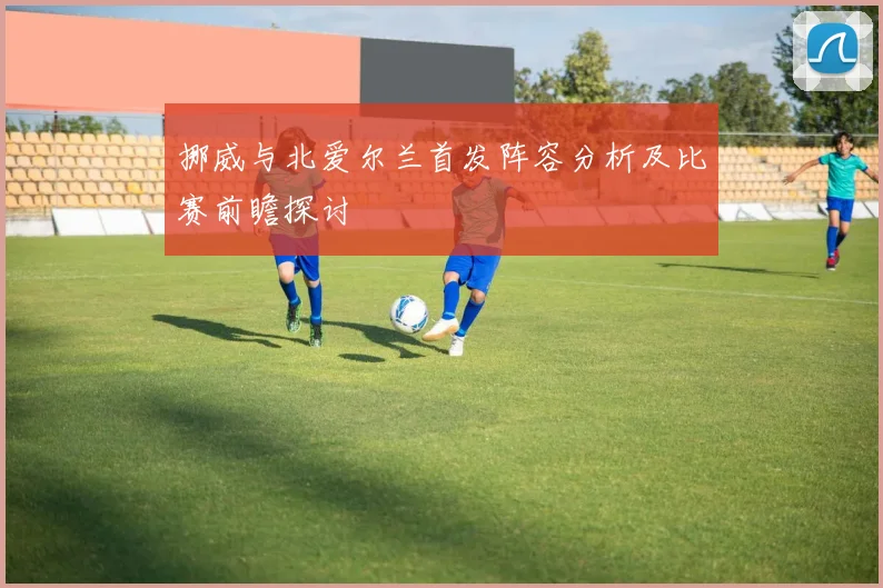 挪威与北爱尔兰首发阵容分析及比赛前瞻探讨