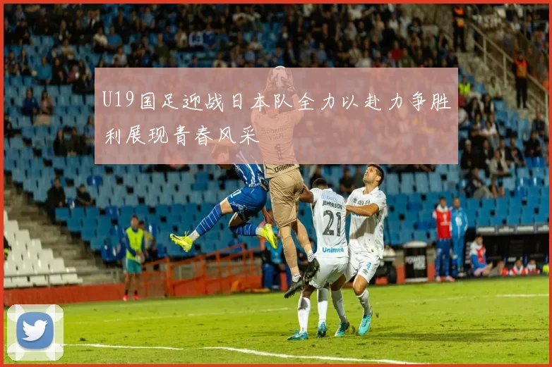 U19国足迎战日本队全力以赴力争胜利展现青春风采