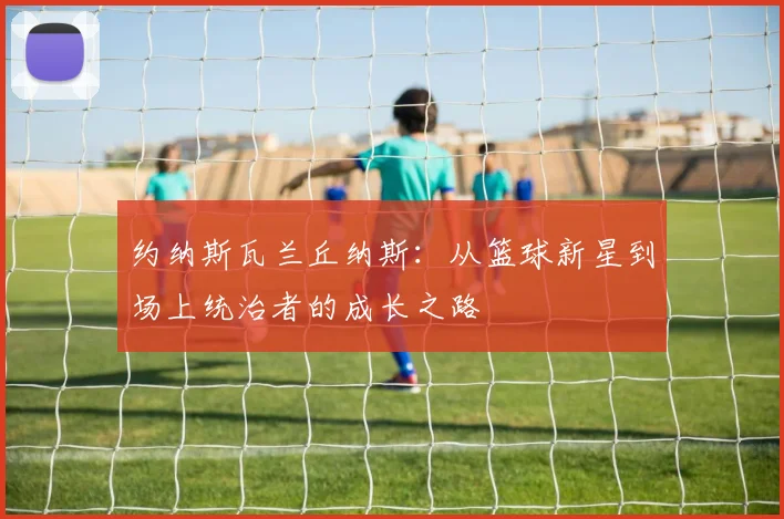 约纳斯瓦兰丘纳斯：从篮球新星到场上统治者的成长之路