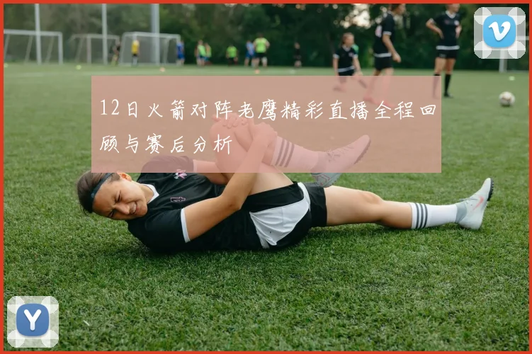 12日火箭对阵老鹰精彩直播全程回顾与赛后分析