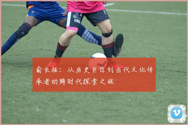俞长栋：从历史巨匠到当代文化传承者的跨时代探索之旅