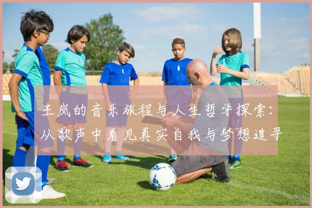 王岚的音乐旅程与人生哲学探索：从歌声中看见真实自我与梦想追寻