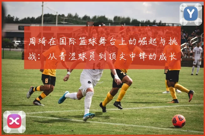 周琦在国际篮球舞台上的崛起与挑战：从青涩球员到顶尖中锋的成长历程